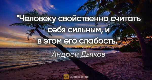Андрей Дьяков цитата: "Человеку свойственно считать себя сильным, и в этом его слабость."