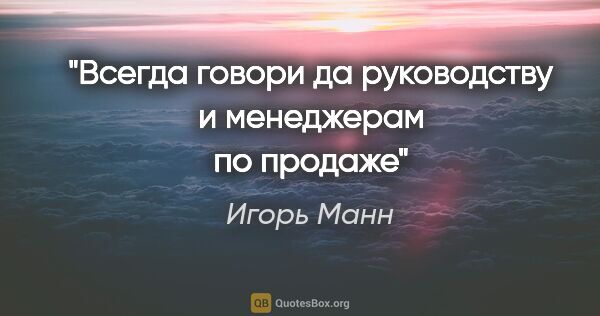 Игорь Манн цитата: "Всегда говори «да» руководству и менеджерам по продаже"