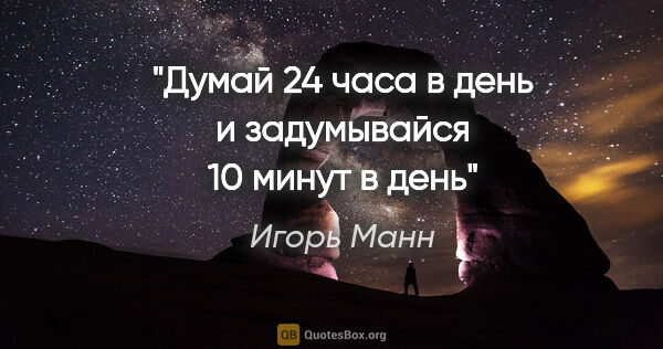 Игорь Манн цитата: "Думай 24 часа в день и задумывайся 10 минут в день"