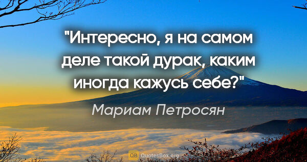 Мариам Петросян цитата: "Интересно, я на самом деле такой дурак, каким иногда кажусь себе?"