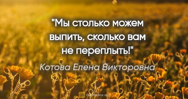 Котова Елена Викторовна цитата: "Мы столько можем выпить, сколько вам не переплыть!"