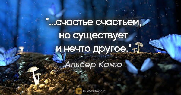 Альбер Камю цитата: "...счастье счастьем, но существует и нечто другое."