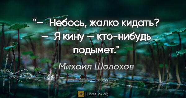Михаил Шолохов цитата: "— Небось, жалко кидать?

— Я кину — кто-нибудь подымет."