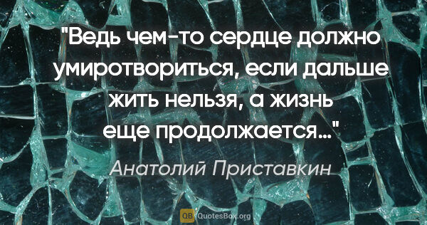Анатолий Приставкин цитата: "Ведь чем-то сердце должно умиротвориться, если дальше жить..."