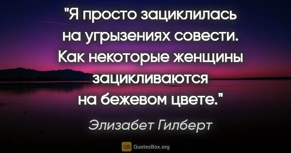 Элизабет Гилберт цитата: "Я просто зациклилась на угрызениях совести. Как некоторые..."