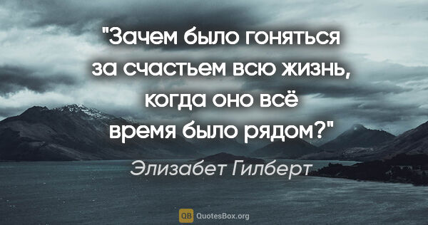 Элизабет Гилберт цитата: "Зачем было гоняться за счастьем всю жизнь, когда оно всё время..."