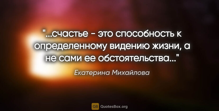 Екатерина Михайлова цитата: "счастье - это способность к определенному видению жизни, а не..."