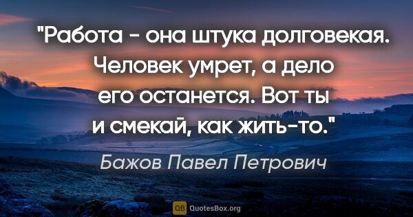 Бажов Павел Петрович цитата: "Работа - она штука долговекая. Человек умрет, а дело его..."