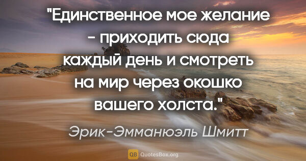 Эрик-Эмманюэль Шмитт цитата: "Единственное мое желание - приходить сюда каждый день и..."