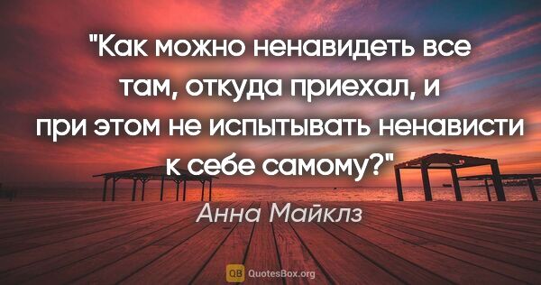 Анна Майклз цитата: "Как можно ненавидеть все там, откуда приехал, и при этом не..."