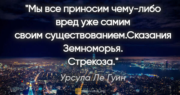 Урсула Ле Гуин цитата: "Мы все приносим чему-либо вред уже самим своим..."