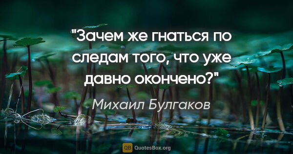 Михаил Булгаков цитата: "Зачем же гнаться по следам того, что уже давно окончено?"