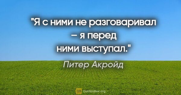 Питер Акройд цитата: "Я с ними не разговаривал – я перед ними выступал."