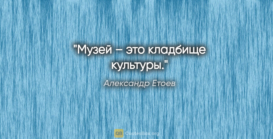 Александр Етоев цитата: "Музей – это кладбище культуры."