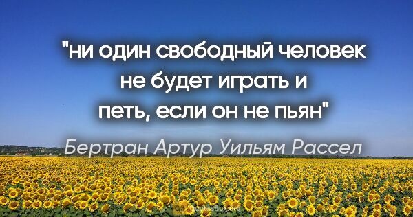 Бертран Артур Уильям Рассел цитата: "ни один свободный человек не будет играть и петь, если он не пьян"