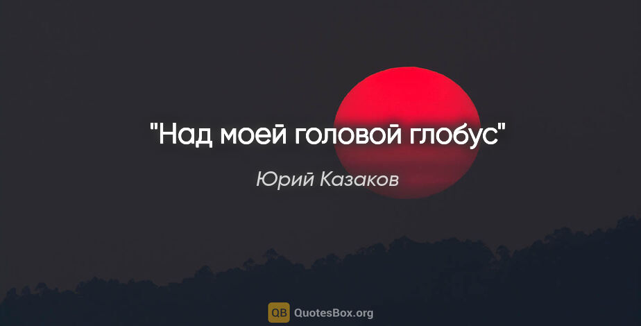 Юрий Казаков цитата: "Над моей головой глобус"