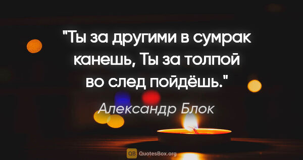 Александр Блок цитата: "Ты за другими в сумрак канешь,

Ты за толпой во след пойдёшь."