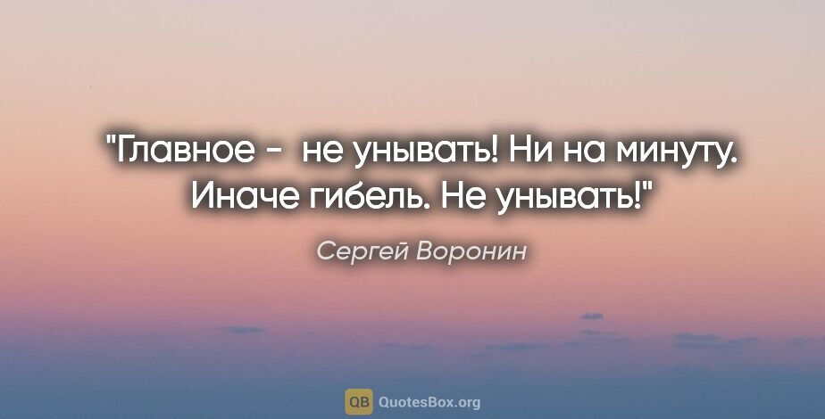 Сергей Воронин цитата: "Главное -  не унывать! Ни на минуту. Иначе гибель. Не унывать!"