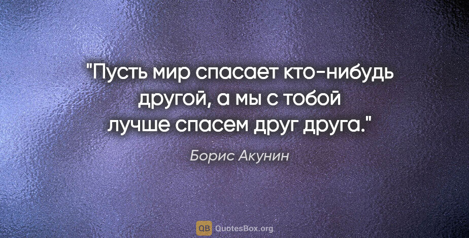 Борис Акунин цитата: "Пусть мир спасает кто-нибудь другой, а мы с тобой лучше спасем..."