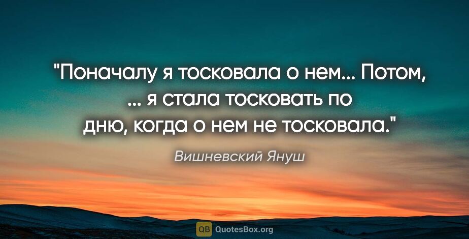 Вишневский Януш цитата: "Поначалу я тосковала о нем... Потом, ... я стала тосковать по..."