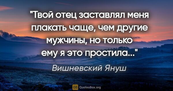 Вишневский Януш цитата: "Твой отец заставлял меня плакать чаще, чем другие мужчины, но..."