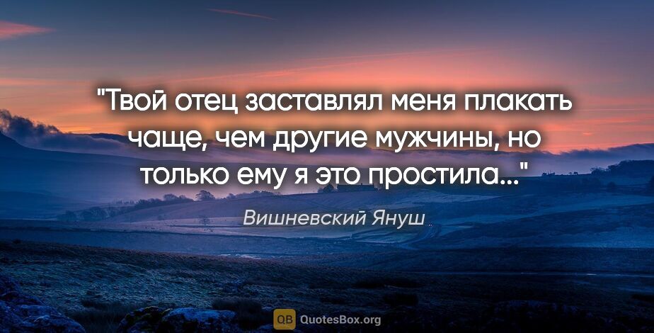Вишневский Януш цитата: "Твой отец заставлял меня плакать чаще, чем другие мужчины, но..."