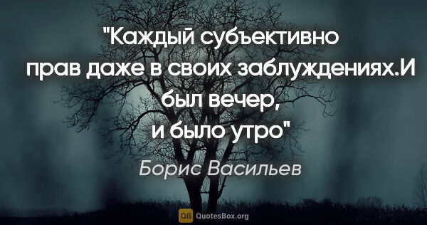 Борис Васильев цитата: "Каждый субъективно прав даже в своих заблуждениях."И был..."