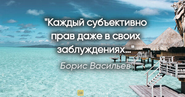 Борис Васильев цитата: "Каждый субъективно прав даже в своих заблуждениях…"