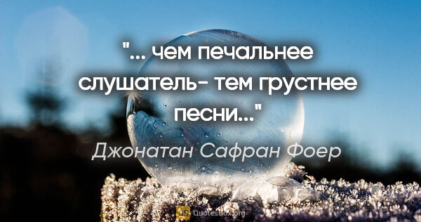 Джонатан Сафран Фоер цитата: "... чем печальнее слушатель- тем грустнее песни..."