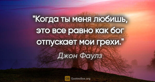 Джон Фаулз цитата: "Когда ты меня любишь, это все равно как бог отпускает мои грехи."