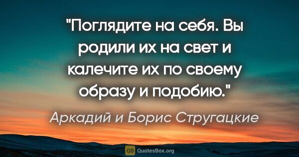 Аркадий и Борис Стругацкие цитата: "Поглядите на себя. Вы родили их на свет и калечите их по..."