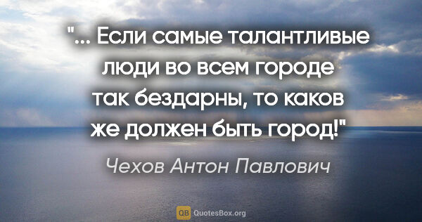 Чехов Антон Павлович цитата: " Если самые талантливые люди во всем городе так бездарны, то..."