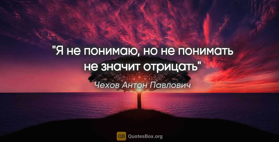 Чехов Антон Павлович цитата: "Я не понимаю, но не понимать не значит отрицать""