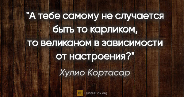 Хулио Кортасар цитата: "А тебе самому не случается быть то карликом, то великаном в..."