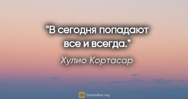 Хулио Кортасар цитата: "В сегодня попадают все и всегда."