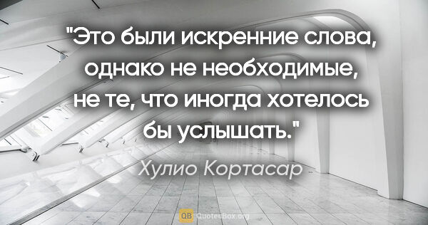 Хулио Кортасар цитата: "Это были искренние слова, однако не необходимые, не те, что..."