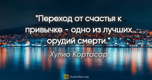 Хулио Кортасар цитата: "Переход от счастья к привычке - одно из лучших орудий смерти."