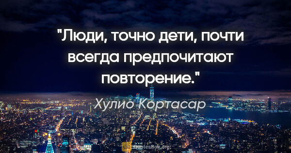 Хулио Кортасар цитата: "Люди, точно дети, почти всегда предпочитают повторение."