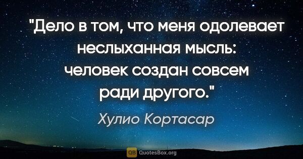 Хулио Кортасар цитата: "Дело в том, что меня одолевает неслыханная мысль: человек..."