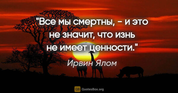 Ирвин Ялом цитата: "Все мы смертны, - и это не значит, что изнь не имеет ценности."