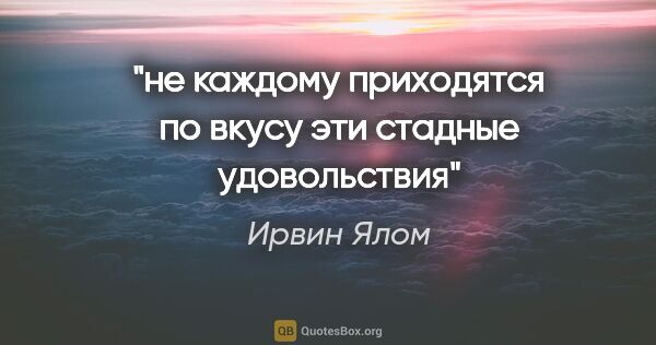 Ирвин Ялом цитата: "не каждому приходятся по вкусу эти стадные удовольствия"