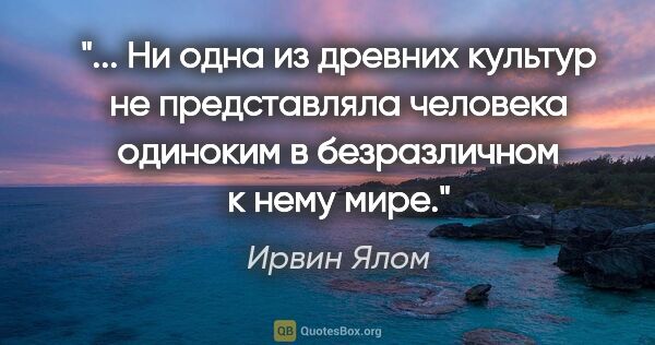 Ирвин Ялом цитата: " Ни одна из древних культур не представляла человека одиноким..."