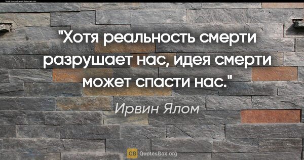 Ирвин Ялом цитата: "Хотя реальность смерти разрушает нас, идея смерти может спасти..."