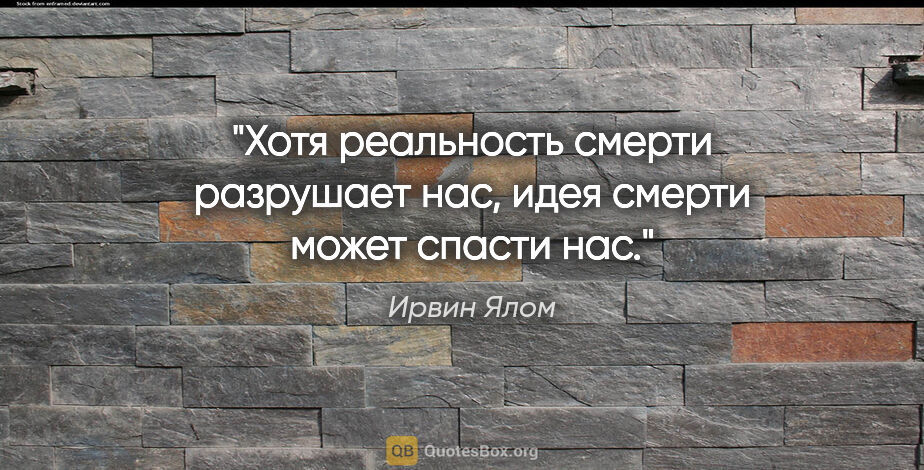 Ирвин Ялом цитата: "Хотя реальность смерти разрушает нас, идея смерти может спасти..."