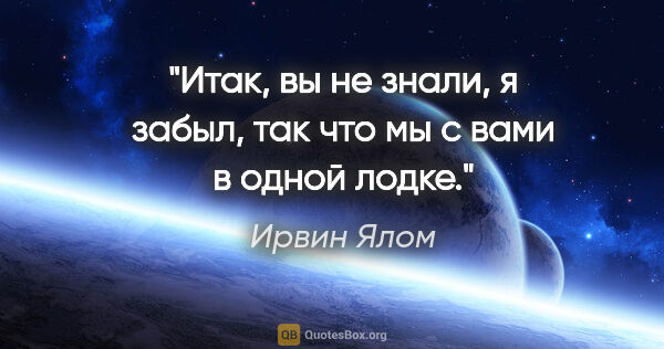 Ирвин Ялом цитата: "Итак, вы не знали, я забыл, так что мы с вами в одной лодке."