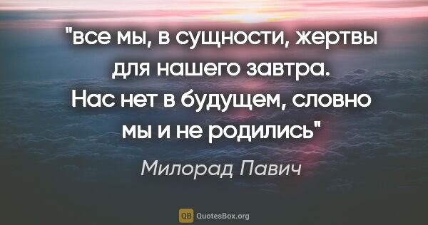 Милорад Павич цитата: "все мы, в сущности, жертвы для нашего завтра. Нас нет в..."