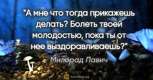 Милорад Павич цитата: "А мне что тогда прикажешь делать? Болеть твоей молодостью,..."