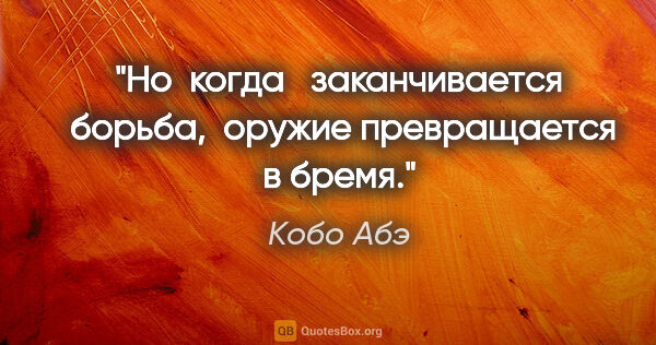 Кобо Абэ цитата: "Но  когда   заканчивается  борьба,  оружие превращается в бремя."