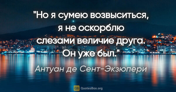 Антуан де Сент-Экзюпери цитата: "Но я сумею возвыситься, я не оскорблю слезами величие друга...."