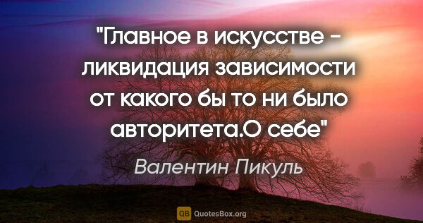 Валентин Пикуль цитата: "Главное в искусстве - ликвидация зависимости от какого бы то..."